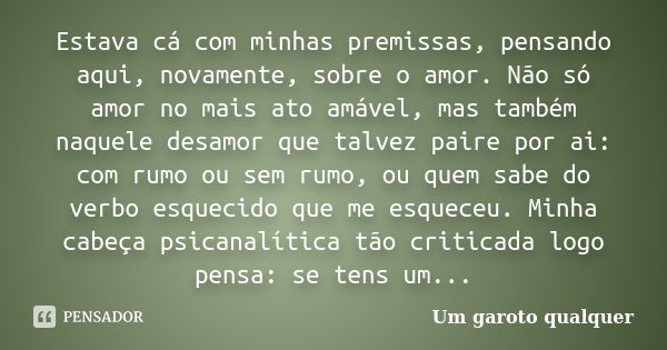 Estava cá com minhas premissas, pensando aqui, novamente, sobre o amor. Não só amor no mais ato amável, mas também naquele desamor que talvez paire por ai: com ... Frase de Um Garoto Qualquer.