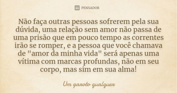 Não faça outras pessoas sofrerem pela sua dúvida, uma relação sem amor não passa de uma prisão que em pouco tempo as correntes irão se romper, e a pessoa que vo... Frase de Um Garoto Qualquer.