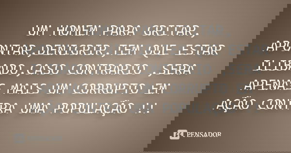 UM HOMEM PARA GRITAR, APONTAR,DENIGRIR,TEM QUE ESTAR ILIBADO,CASO CONTRARIO ,SERA APENAS MAIS UM CORRUPTO EM AÇÃO CONTRA UMA POPULAÇÃO !!