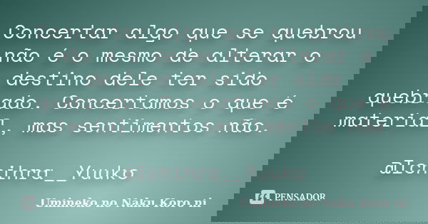Concertar algo que se quebrou não é o mesmo de alterar o destino dele ter sido quebrado. Concertamos o que é material, mas sentimentos não. @Ichihra__Yuuko... Frase de Umineko no Naku Koro ni.
