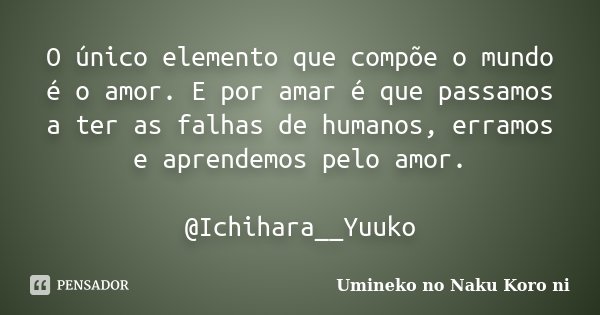 O único elemento que compõe o mundo é o amor. E por amar é que passamos a ter as falhas de humanos, erramos e aprendemos pelo amor. @Ichihara__Yuuko... Frase de Umineko no Naku Koro ni.