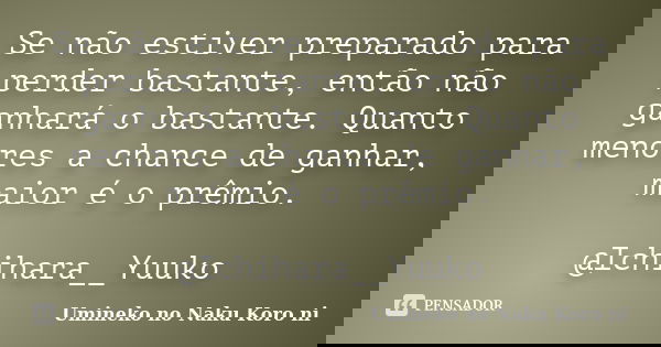 Se não estiver preparado para perder bastante, então não ganhará o bastante. Quanto menores a chance de ganhar, maior é o prêmio. @Ichihara__Yuuko... Frase de Umineko no Naku Koro ni.