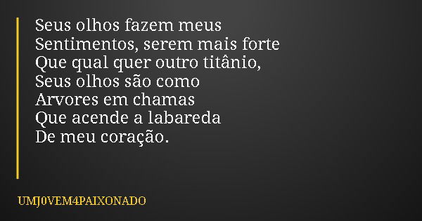 Seus olhos fazem meus Sentimentos, serem mais forte Que qual quer outro titânio, Seus olhos são como Arvores em chamas Que acende a labareda De meu coração.... Frase de UMJ0VEM4PAIXONADO.