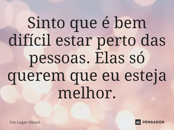 ⁠Sinto que é bem difícil estar perto das pessoas. Elas só querem que eu esteja melhor.... Frase de Um Lugar (filme).