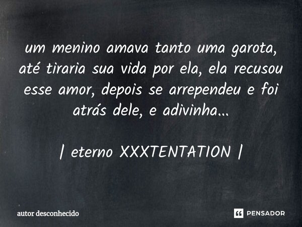 ⁠um menino amava tanto uma garota, até tiraria sua vida por ela, ela recusou esse amor, depois se arrependeu e foi atrás dele, e adivinha... | eterno XXXTENTATI... Frase de Autor desconhecido.
