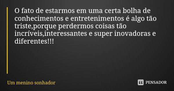 O fato de estarmos em uma certa bolha de conhecimentos e entretenimentos é algo tão triste,porque perdermos coisas tão incríveis,interessantes e super inovadora... Frase de Um menino sonhador.