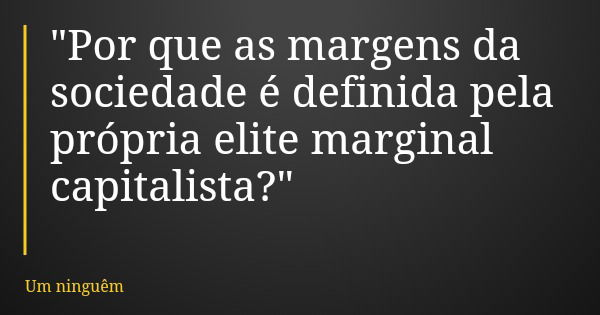 "Por que as margens da sociedade é definida pela própria elite marginal capitalista?"... Frase de Um ninguêm.