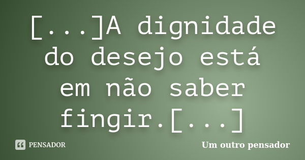 [...]A dignidade do desejo está em não saber fingir.[...]... Frase de Um outro pensador.