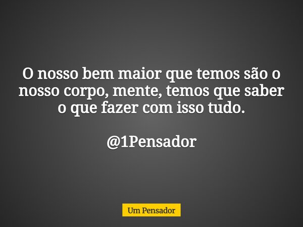 O nosso bem maior que temos são o nosso corpo, mente, temos que saber o que fazer com isso tudo. @1Pensador... Frase de Um Pensador.