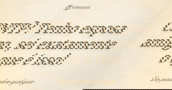 CNTP? Tenho esposa amigo, sei exatamente o que é isso!... Frase de Um pensador qualquer.