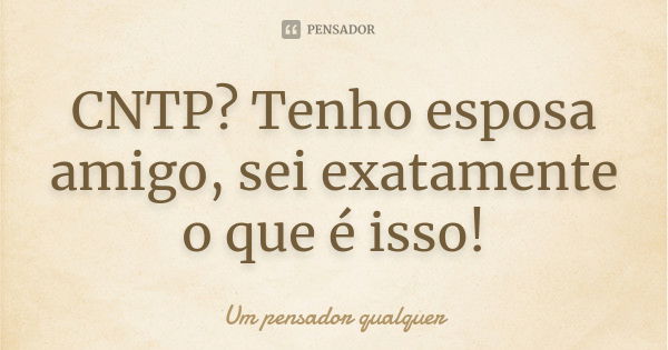 CNTP? Tenho esposa amigo, sei exatamente o que é isso!... Frase de Um pensador qualquer.