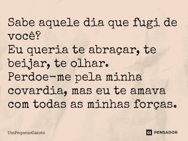 ⁠⁠Sabe aquele dia que fugi de você? Eu queria te abraçar, te beijar, te olhar. Perdoe-me pela minha covardia, mas eu te amava com todas as minhas forças.... Frase de UmPequenoGaroto.