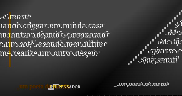 A morte Quando chegar em minha casa Me encontrar despido e preparado Me faça um café, acenda meu último cigarro e me realize um outro desejo: Seja gentil.... Frase de _um poeta de merda.