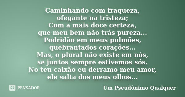 Caminhando com fraqueza, ofegante na tristeza; Com a mais doce certeza, que meu bem não trás pureza... Podridão em meus pulmões, quebrantados corações... Mas, o... Frase de Um Pseudônimo Qualquer.