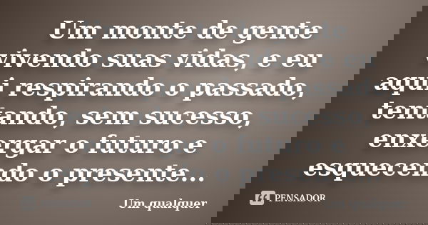 Um monte de gente vivendo suas vidas, e eu aqui respirando o passado, tentando, sem sucesso, enxergar o futuro e esquecendo o presente...... Frase de Um qualquer.