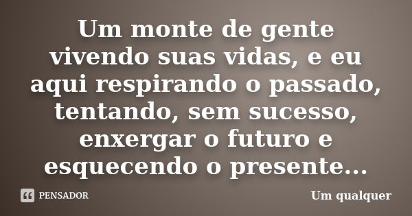 Um monte de gente vivendo suas vidas, e eu aqui respirando o passado, tentando, sem sucesso, enxergar o futuro e esquecendo o presente...... Frase de Um qualquer.