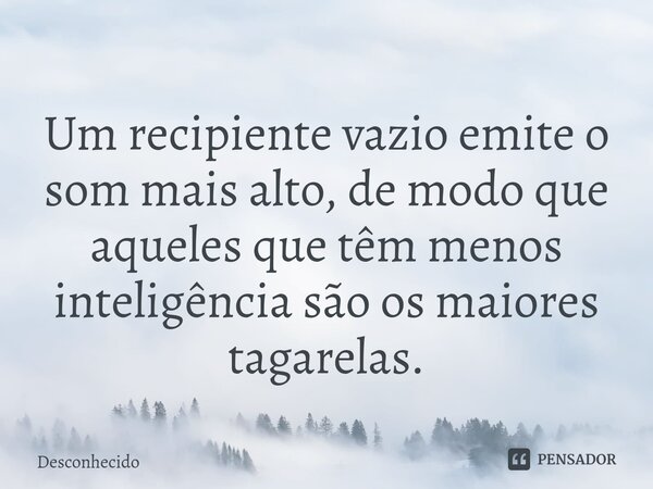 ⁠⁠Um recipiente vazio emite o som mais alto, de modo que aqueles que têm menos inteligência são os maiores tagarelas.