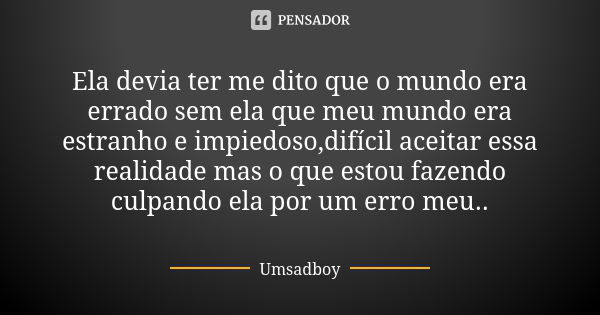 Ela devia ter me dito que o mundo era errado sem ela que meu mundo era estranho e impiedoso,difícil aceitar essa realidade mas o que estou fazendo culpando ela ... Frase de Umsadboy.