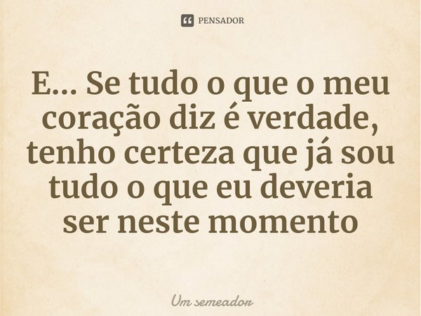 ⁠E... Se tudo o que o meu coração diz é verdade, tenho certeza que já sou tudo o que eu deveria ser neste momento... Frase de Um semeador.