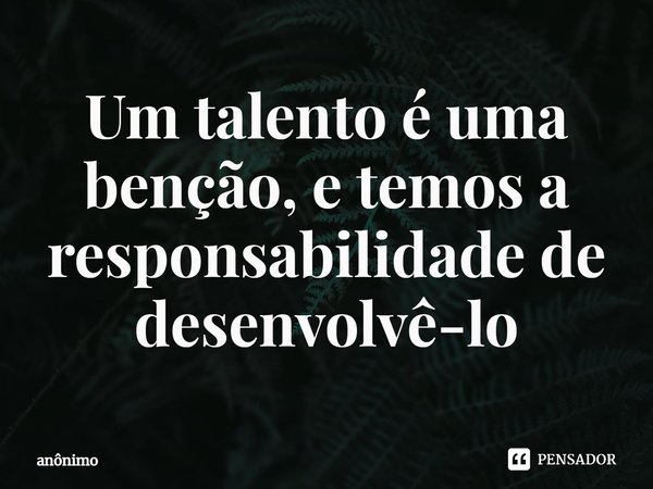 ⁠Um talento é uma benção, e temos a responsabilidade de desenvolvê-lo... Frase de Anônimo.