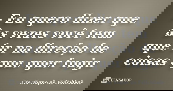 - Eu quero dizer que às vezes você tem que ir na direção de coisas que quer fugir... Frase de Um Toque de Felicidade.