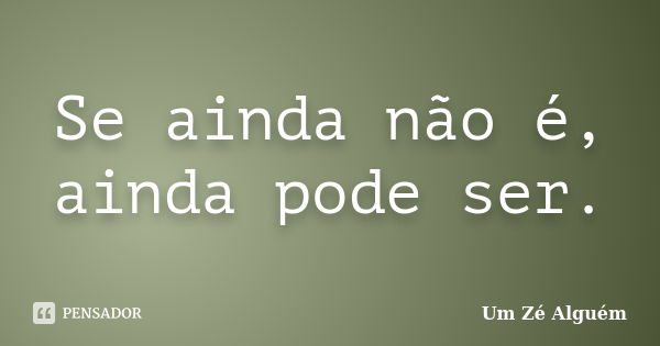 Se ainda não é, ainda pode ser.... Frase de Um Zé Alguém.