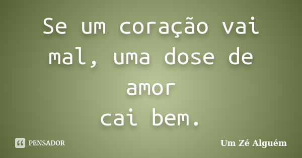 Se um coração vai mal, uma dose de amor cai bem.... Frase de Um Zé Alguém.