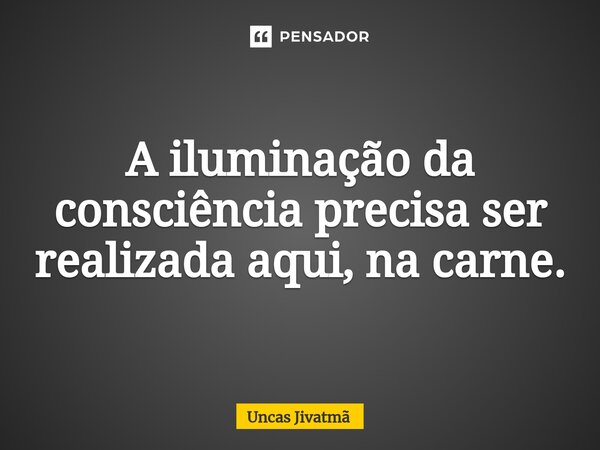 ⁠A iluminação da consciência precisa ser realizada aqui, na carne.... Frase de Uncas Jivatmã.