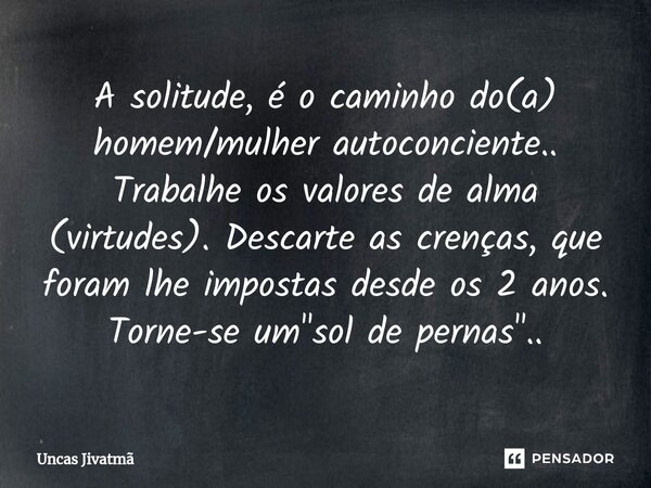 ⁠A solitude, é o caminho do(a) homem/mulher autoconciente.. Trabalhe os valores de alma (virtudes). Descarte as crenças, que foram lhe impostas desde os 2 anos.... Frase de Uncas Jivatmã.