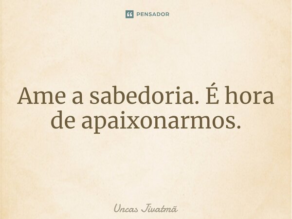 ⁠Ame a sabedoria. É hora de apaixonarmos.... Frase de Uncas Jivatmã.