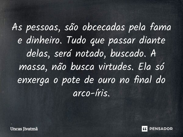 ⁠As pessoas, são obcecadas pela fama e dinheiro. Tudo que passar diante delas, será notado, buscado. A massa, não busca virtudes. Ela só enxerga o pote de ouro ... Frase de Uncas Jivatmã.
