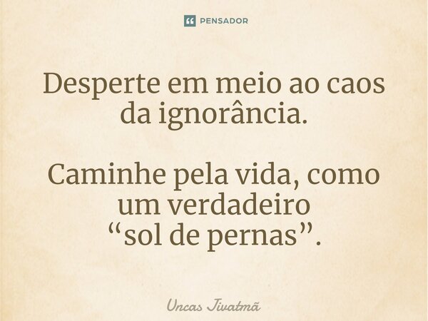 ⁠Desperte em meio ao caos da ignorância. Caminhe pela vida, como um verdadeiro “sol de pernas”.... Frase de Uncas Jivatmã.