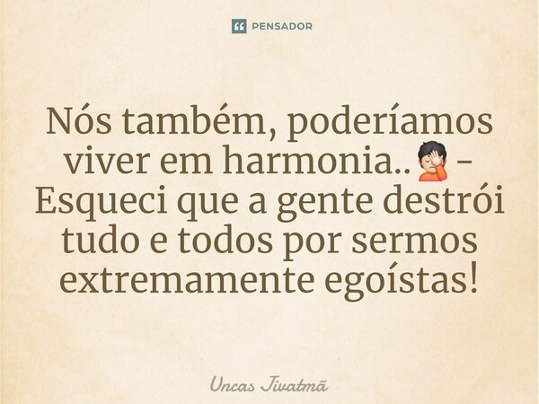 Nós também, poderíamos viver em harmonia..🤦🏻- Esqueci que a gente destrói tudo e todos por sermos extremamente egoístas!... Frase de Uncas Jivatmã.
