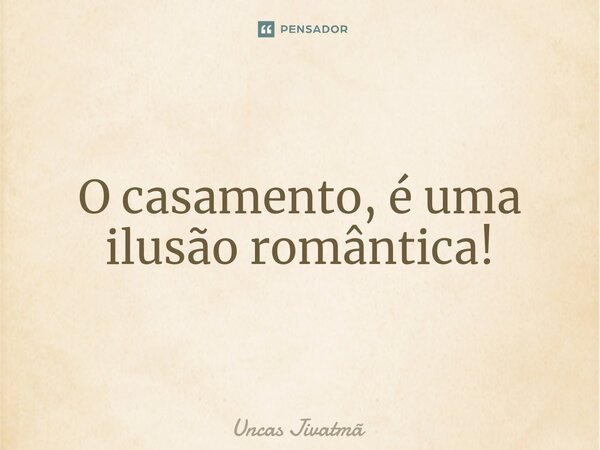 ⁠O casamento, é uma ilusão romântica!... Frase de Uncas Jivatmã.