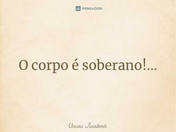 ⁠O corpo é soberano!...... Frase de Uncas Jivatmã.