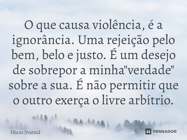 ⁠O que causa violência, é a ignorância. Uma rejeição pelo bem, belo e justo. É um desejo de sobrepor a minha "verdade" sobre a sua. É não permitir que... Frase de Uncas Jivatmã.
