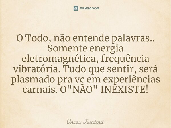 ⁠O Todo, não entende palavras.. Somente energia eletromagnética, frequência vibratória. Tudo que sentir, será plasmado pra vc em experiências carnais. O "N... Frase de Uncas Jivatmã.