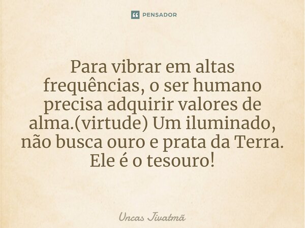⁠Para vibrar em altas frequências, o ser humano precisa adquirir valores de alma.(virtude) Um iluminado, não busca ouro e prata da Terra. Ele é o tesouro!... Frase de Uncas Jivatmã.