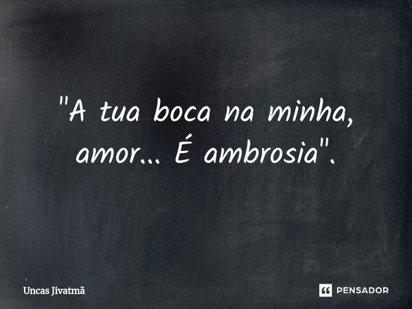 "A tua boca na minha, amor... É ambrosia".... Frase de Uncas Jivatmã.