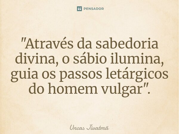 ⁠ "Através da sabedoria divina, o sábio ilumina, guia os passos letárgicos do homem vulgar".... Frase de Uncas Jivatmã.