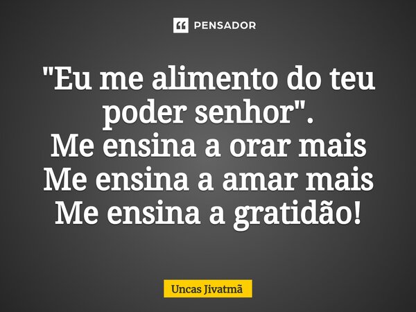 ⁠"Eu me alimento do teu poder senhor".
Me ensina a orar mais
Me ensina a amar mais
Me ensina a gratidão!... Frase de Uncas Jivatmã.