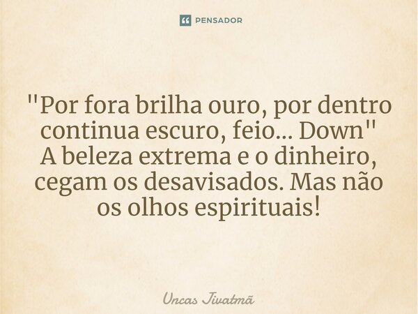 ⁠ "Por fora brilha ouro, por dentro continua escuro, feio... Down" A beleza extrema e o dinheiro, cegam os desavisados. Mas não os olhos espirituais!... Frase de Uncas Jivatmã.