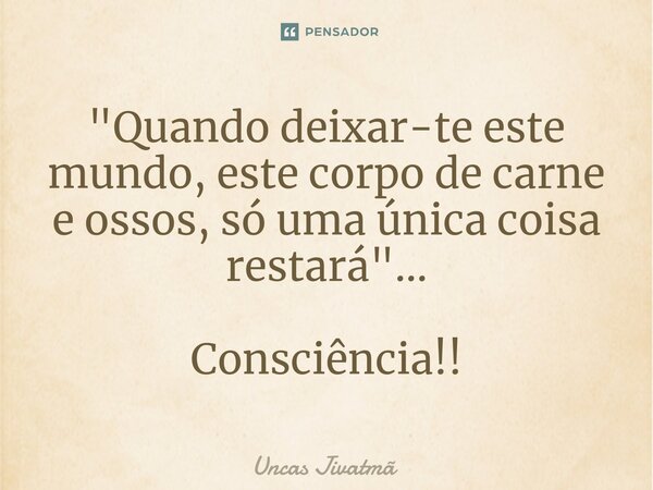 ⁠"Quando deixar-te este mundo, este corpo de carne e ossos, só uma única coisa restará"... Consciência!!... Frase de Uncas Jivatmã.