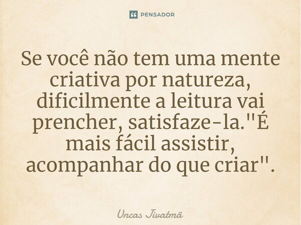 ⁠Se você não tem uma mente criativa por natureza, dificilmente a leitura vai prencher, satisfaze-la. "É mais fácil assistir, acompanhar do que criar".... Frase de Uncas Jivatmã.