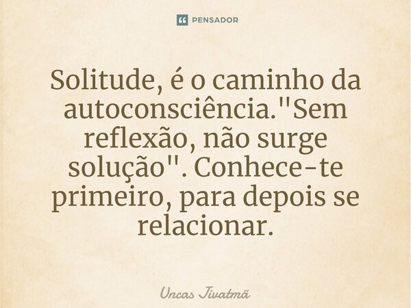 ⁠Solitude, é o caminho da autoconsciência. "Sem reflexão, não surge solução". Conhece-te primeiro, para depois se relacionar.... Frase de Uncas Jivatmã.