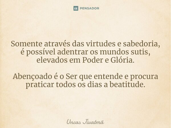 Somente através das virtudes e sabedoria, é possível adentrar os mundos sutis, elevados em Poder e Glória. Abençoado é o Ser que entende e procura praticar todo... Frase de Uncas Jivatmã.