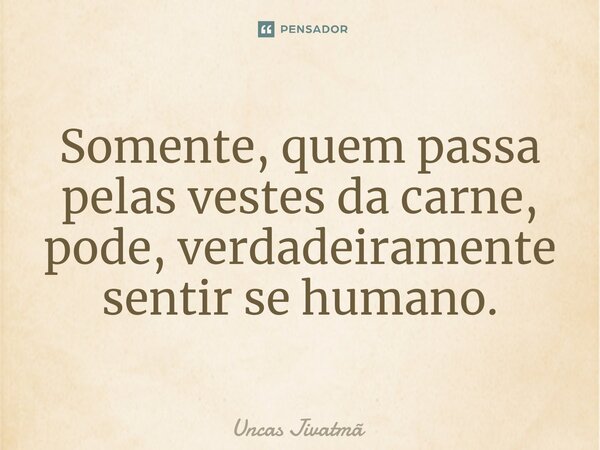 ⁠Somente, quem passa pelas vestes da carne, pode, verdadeiramente sentir se humano.... Frase de Uncas Jivatmã.