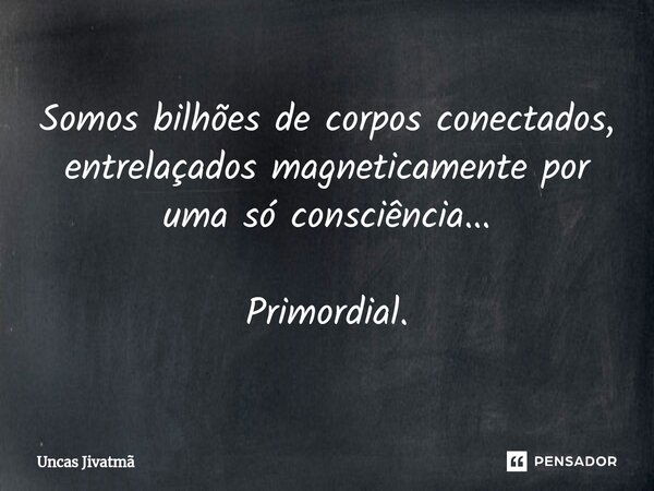 ⁠Somos bilhões de corpos conectados, entrelaçados magneticamente por uma só consciência... Primordial.... Frase de Uncas Jivatmã.