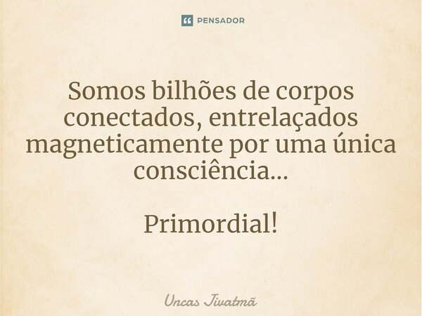 ⁠Somos bilhões de corpos conectados, entrelaçados magneticamente por uma única consciência... Primordial!... Frase de Uncas Jivatmã.