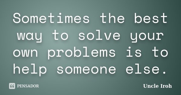 Sometimes the best way to solve your own problems is to help someone else.... Frase de Uncle Iroh.